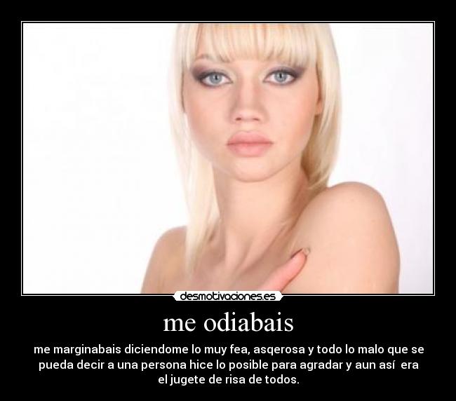 me odiabais - me marginabais diciendome lo muy fea, asqerosa y todo lo malo que se
pueda decir a una persona hice lo posible para agradar y aun así era
el jugete de risa de todos.