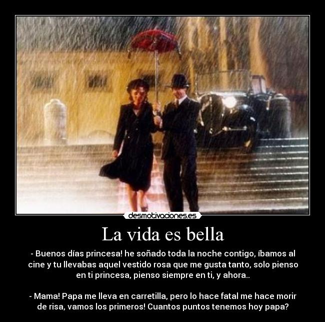 La vida es bella - - Buenos días princesa! he soñado toda la noche contigo, íbamos al
cine y tu llevabas aquel vestido rosa que me gusta tanto, solo pienso
en ti princesa, pienso siempre en ti, y ahora..
- Mama! Papa me lleva en carretilla, pero lo hace fatal me hace morir
de risa, vamos los primeros! Cuantos puntos tenemos hoy papa?