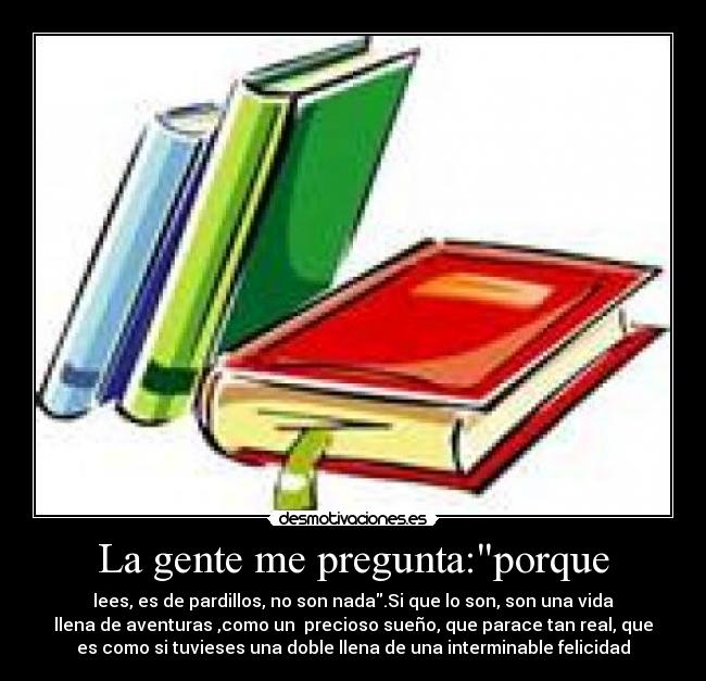 La gente me pregunta:porque - lees, es de pardillos, no son nada.Si que lo son, son una vida
llena de aventuras ,como un  precioso sueño, que parace tan real, que
es como si tuvieses una doble llena de una interminable felicidad