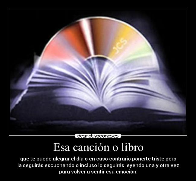 Esa canción o libro - que te puede alegrar el día o en caso contrario ponerte triste pero
la seguirás escuchando o incluso lo seguirás leyendo una y otra vez
para volver a sentir esa emoción.