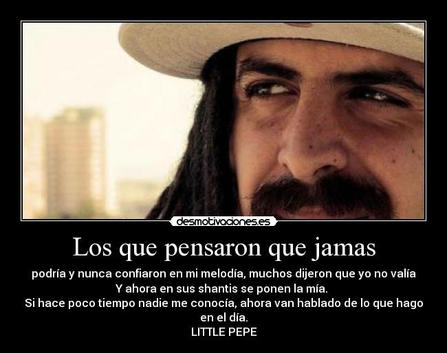Los que pensaron que jamas - podría y nunca confiaron en mi melodía, muchos dijeron que yo no valía
Y ahora en sus shantis se ponen la mía.
Si hace poco tiempo nadie me conocía, ahora van hablado de lo que hago
en el día.
LITTLE PEPE