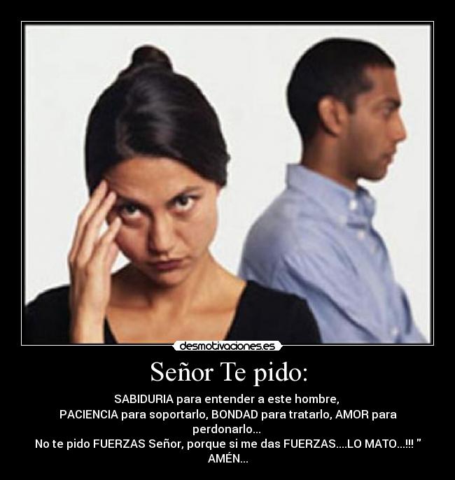 Señor Te pido: - SABIDURIA para entender a este hombre,
PACIENCIA para soportarlo, BONDAD para tratarlo, AMOR para perdonarlo...
No te pido FUERZAS Señor, porque si me das FUERZAS....LO MATO...!!! AMÉN...