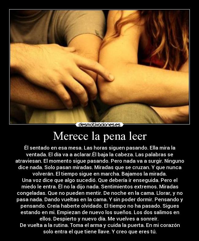 Merece la pena leer - Él sentado en esa mesa. Las horas siguen pasando. Ella mira la
ventada. El día va a aclarar.Él baja la cabeza. Las palabras se
atraviesan. El momento sigue pasando. Pero nada va a surgir. Ninguno
dice nada. Solo pasan miradas. Miradas que se cruzan. Y que nunca
volverán. El tiempo sigue en marcha. Bajamos la mirada.
Una voz dice que algo sucedió. Que debería ir enseguida. Pero el
miedo le entra. Él no la dijo nada. Sentimientos extremos. Miradas
congeladas. Que no pueden mentir. De noche en la cama. Llorar, y no
pasa nada. Dando vueltas en la cama. Y sin poder dormir. Pensando y
pensando. Creía haberte olvidado. El tiempo no ha pasado. Sigues
estando en mi. Empiezan de nuevo los sueños. Los dos salimos en
ellos. Despierto y nuevo día. Me vuelves a sonreír.
De vuelta a la rutina. Toma el arma y cuida la puerta. En mi corazón
solo entra el que tiene llave. Y creo que eres tú.