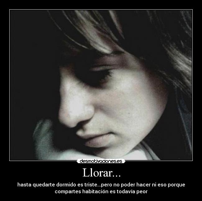 Llorar... - hasta quedarte dormido es triste...pero no poder hacer ni eso porque
compartes habitación es todavía peor