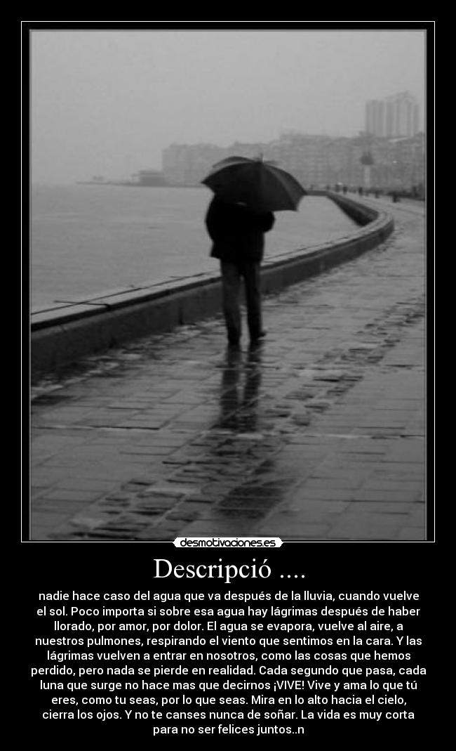 Descripció .... - nadie hace caso del agua que va después de la lluvia, cuando vuelve
el sol. Poco importa si sobre esa agua hay lágrimas después de haber
llorado, por amor, por dolor. El agua se evapora, vuelve al aire, a
nuestros pulmones, respirando el viento que sentimos en la cara. Y las
lágrimas vuelven a entrar en nosotros, como las cosas que hemos
perdido, pero nada se pierde en realidad. Cada segundo que pasa, cada
luna que surge no hace mas que decirnos ¡VIVE! Vive y ama lo que tú
eres, como tu seas, por lo que seas. Mira en lo alto hacia el cielo,
cierra los ojos. Y no te canses nunca de soñar. La vida es muy corta
para no ser felices juntos..n