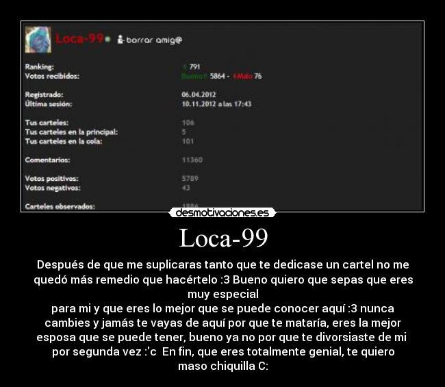 Loca-99 - Después de que me suplicaras tanto que te dedicase un cartel no me
quedó más remedio que hacértelo :3 Bueno quiero que sepas que eres
muy especial
para mi y que eres lo mejor que se puede conocer aquí :3 nunca
cambies y jamás te vayas de aquí por que te mataría, eres la mejor
esposa que se puede tener, bueno ya no por que te divorsiaste de mi
por segunda vez :c En fin, que eres totalmente genial, te quiero
maso chiquilla C: