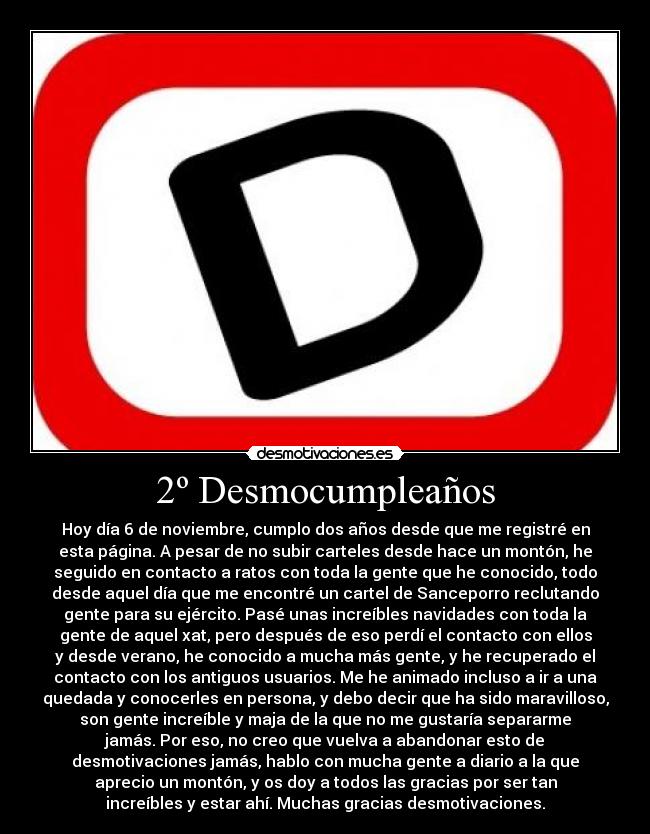 2º Desmocumpleaños - Hoy día 6 de noviembre, cumplo dos años desde que me registré en
esta página. A pesar de no subir carteles desde hace un montón, he
seguido en contacto a ratos con toda la gente que he conocido, todo
desde aquel día que me encontré un cartel de Sanceporro reclutando
gente para su ejército. Pasé unas increíbles navidades con toda la
gente de aquel xat, pero después de eso perdí el contacto con ellos
y desde verano, he conocido a mucha más gente, y he recuperado el
contacto con los antiguos usuarios. Me he animado incluso a ir a una
quedada y conocerles en persona, y debo decir que ha sido maravilloso,
son gente increíble y maja de la que no me gustaría separarme
jamás. Por eso, no creo que vuelva a abandonar esto de
desmotivaciones jamás, hablo con mucha gente a diario a la que
aprecio un montón, y os doy a todos las gracias por ser tan
increíbles y estar ahí. Muchas gracias desmotivaciones.