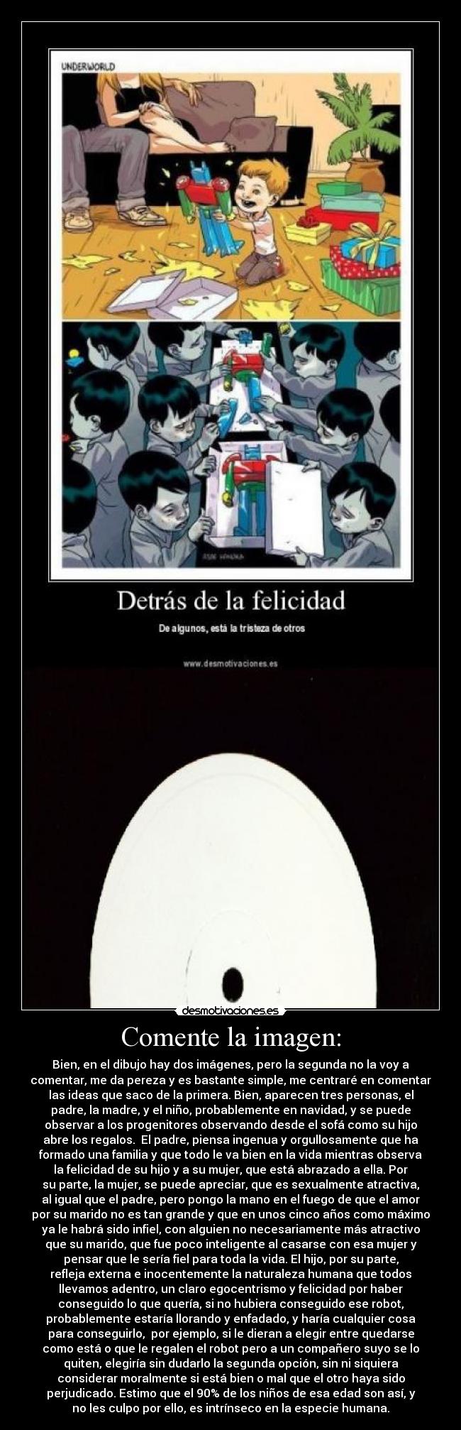 Comente la imagen: - Bien, en el dibujo hay dos imágenes, pero la segunda no la voy a
comentar, me da pereza y es bastante simple, me centraré en comentar
las ideas que saco de la primera. Bien, aparecen tres personas, el
padre, la madre, y el niño, probablemente en navidad, y se puede
observar a los progenitores observando desde el sofá como su hijo
abre los regalos.  El padre, piensa ingenua y orgullosamente que ha
formado una familia y que todo le va bien en la vida mientras observa
la felicidad de su hijo y a su mujer, que está abrazado a ella. Por
su parte, la mujer, se puede apreciar, que es sexualmente atractiva,
al igual que el padre, pero pongo la mano en el fuego de que el amor
por su marido no es tan grande y que en unos cinco años como máximo
ya le habrá sido infiel, con alguien no necesariamente más atractivo
que su marido, que fue poco inteligente al casarse con esa mujer y
pensar que le sería fiel para toda la vida. El hijo, por su parte,
refleja externa e inocentemente la naturaleza humana que todos
llevamos adentro, un claro egocentrismo y felicidad por haber
conseguido lo que quería, si no hubiera conseguido ese robot,
probablemente estaría llorando y enfadado, y haría cualquier cosa
para conseguirlo,  por ejemplo, si le dieran a elegir entre quedarse
como está o que le regalen el robot pero a un compañero suyo se lo
quiten, elegiría sin dudarlo la segunda opción, sin ni siquiera
considerar moralmente si está bien o mal que el otro haya sido
perjudicado. Estimo que el 90% de los niños de esa edad son así, y
no les culpo por ello, es intrínseco en la especie humana.