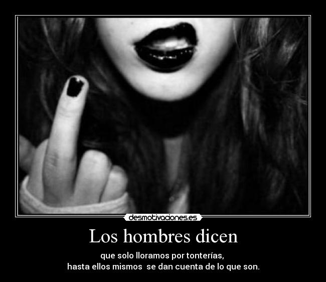 Los hombres dicen - que solo lloramos por tonterías, 
hasta ellos mismos  se dan cuenta de lo que son.