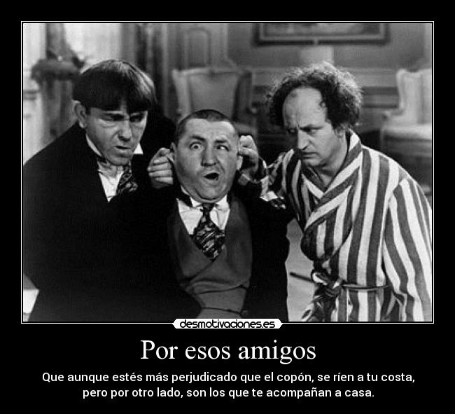 Por esos amigos - Que aunque estés más perjudicado que el copón, se ríen a tu costa,
pero por otro lado, son los que te acompañan a casa.