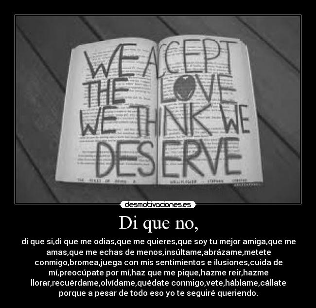 Di que no, - di que si,di que me odias,que me quieres,que soy tu mejor amiga,que me
amas,que me echas de menos,insúltame,abrázame,metete
conmigo,bromea,juega con mis sentimientos e ilusiones,cuida de
mí,preocúpate por mí,haz que me pique,hazme reir,hazme
llorar,recuérdame,olvídame,quédate conmigo,vete,háblame,cállate
porque a pesar de todo eso yo te seguiré queriendo.