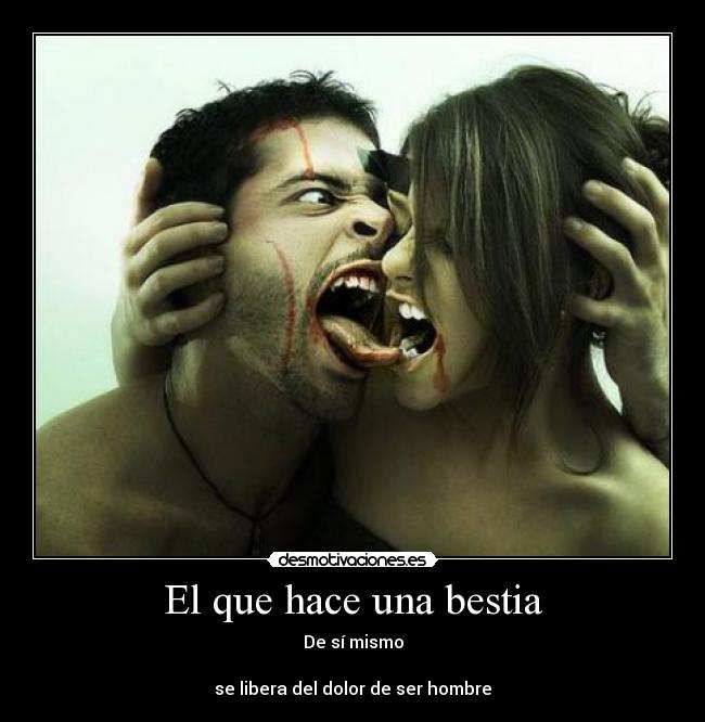 El que hace una bestia - De sí mismo
se libera del dolor de ser hombre