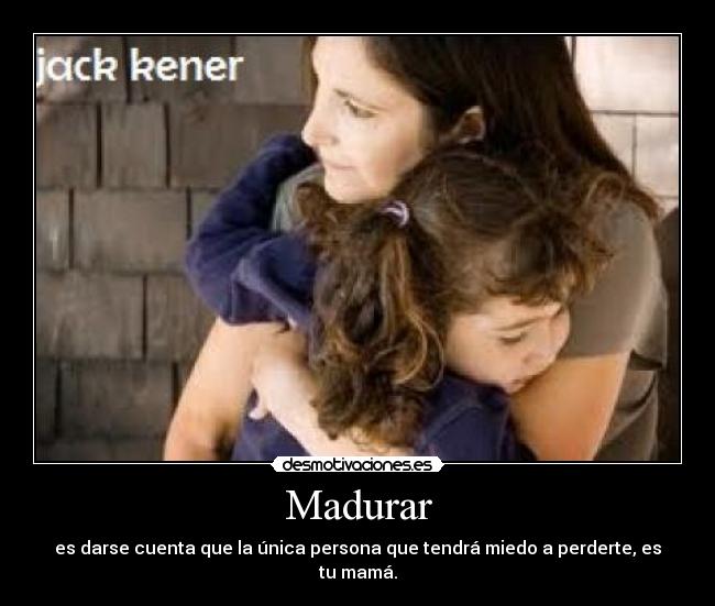 Madurar - es darse cuenta que la única persona que tendrá miedo a perderte, es tu mamá.