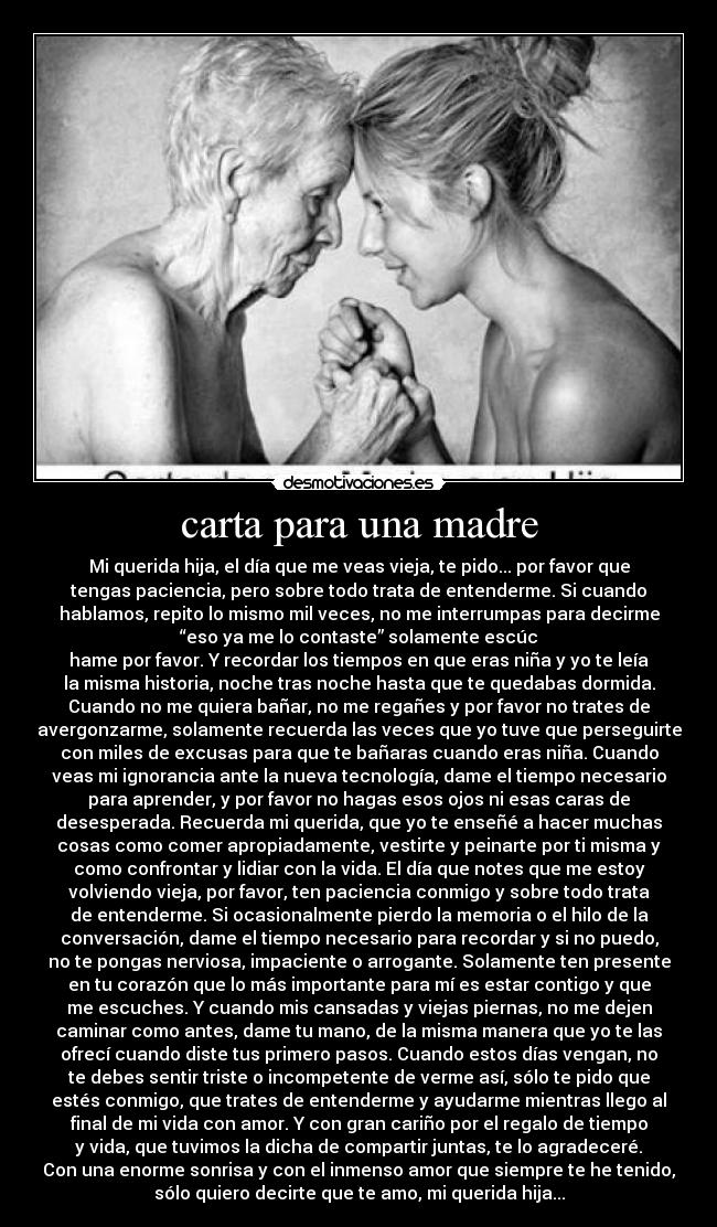 carta para una madre - Mi querida hija, el día que me veas vieja, te pido... por favor que
tengas paciencia, pero sobre todo trata de entenderme. Si cuando
hablamos, repito lo mismo mil veces, no me interrumpas para decirme
“eso ya me lo contaste” solamente escúc
hame por favor. Y recordar los tiempos en que eras niña y yo te leía
la misma historia, noche tras noche hasta que te quedabas dormida.
Cuando no me quiera bañar, no me regañes y por favor no trates de
avergonzarme, solamente recuerda las veces que yo tuve que perseguirte
con miles de excusas para que te bañaras cuando eras niña. Cuando
veas mi ignorancia ante la nueva tecnología, dame el tiempo necesario
para aprender, y por favor no hagas esos ojos ni esas caras de
desesperada. Recuerda mi querida, que yo te enseñé a hacer muchas
cosas como comer apropiadamente, vestirte y peinarte por ti misma y
como confrontar y lidiar con la vida. El día que notes que me estoy
volviendo vieja, por favor, ten paciencia conmigo y sobre todo trata
de entenderme. Si ocasionalmente pierdo la memoria o el hilo de la
conversación, dame el tiempo necesario para recordar y si no puedo,
no te pongas nerviosa, impaciente o arrogante. Solamente ten presente
en tu corazón que lo más importante para mí es estar contigo y que
me escuches. Y cuando mis cansadas y viejas piernas, no me dejen
caminar como antes, dame tu mano, de la misma manera que yo te las
ofrecí cuando diste tus primero pasos. Cuando estos días vengan, no
te debes sentir triste o incompetente de verme así, sólo te pido que
estés conmigo, que trates de entenderme y ayudarme mientras llego al
final de mi vida con amor. Y con gran cariño por el regalo de tiempo
y vida, que tuvimos la dicha de compartir juntas, te lo agradeceré.
Con una enorme sonrisa y con el inmenso amor que siempre te he tenido,
sólo quiero decirte que te amo, mi querida hija...