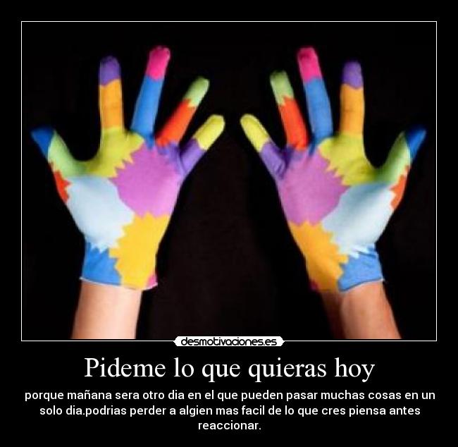 Pideme lo que quieras hoy - porque mañana sera otro dia en el que pueden pasar muchas cosas en un
solo dia.podrias perder a algien mas facil de lo que cres piensa antes
reaccionar.