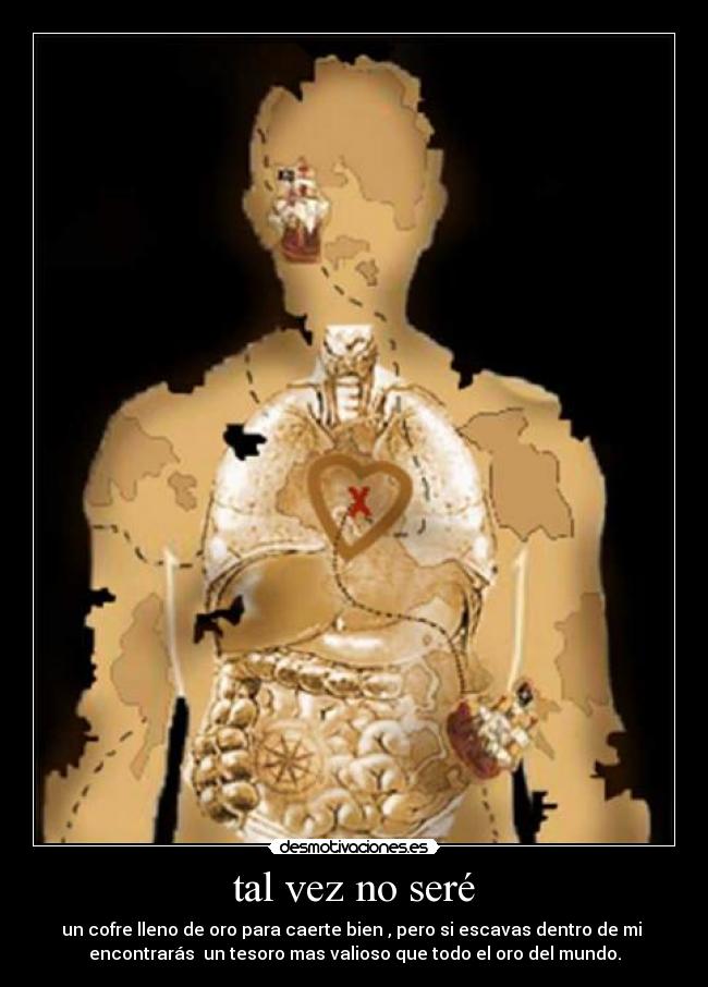 tal vez no seré - un cofre lleno de oro para caerte bien , pero si escavas dentro de mi 
encontrarás  un tesoro mas valioso que todo el oro del mundo.