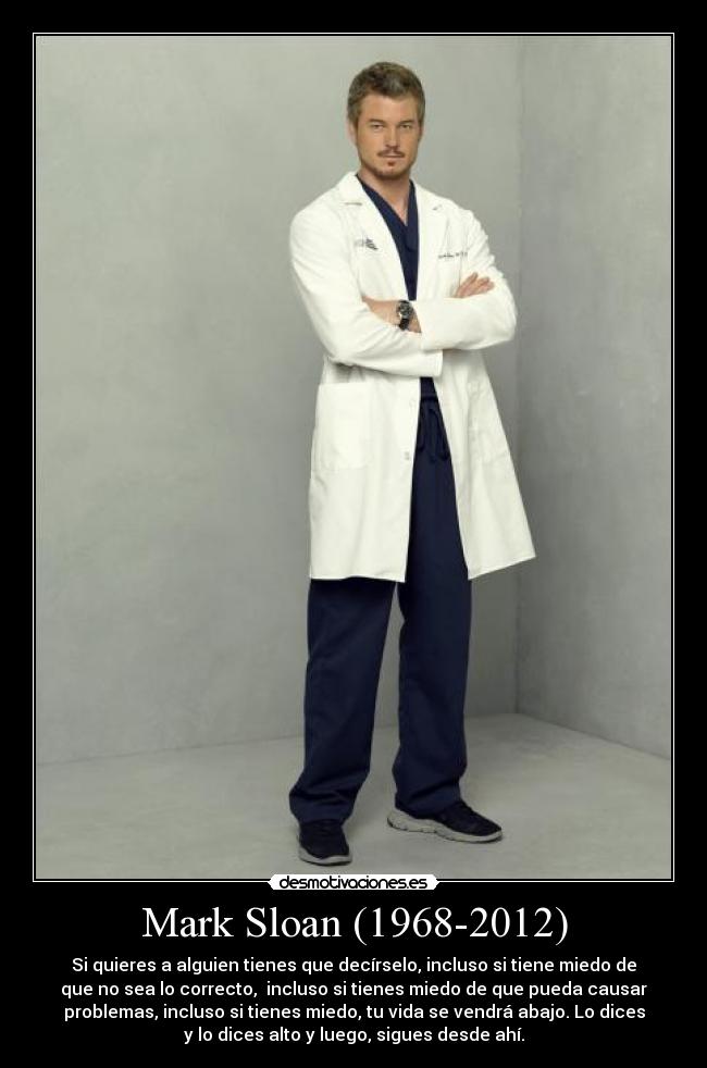 Mark Sloan (1968-2012) - Si quieres a alguien tienes que decírselo, incluso si tiene miedo de
que no sea lo correcto, incluso si tienes miedo de que pueda causar
problemas, incluso si tienes miedo, tu vida se vendrá abajo. Lo dices
y lo dices alto y luego, sigues desde ahí.