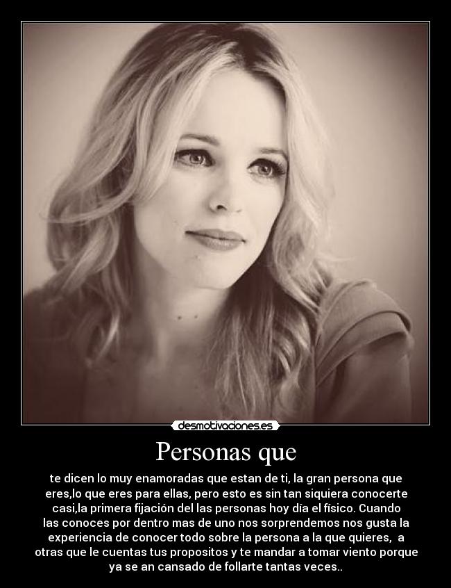Personas que - te dicen lo muy enamoradas que estan de ti, la gran persona que
eres,lo que eres para ellas, pero esto es sin tan siquiera conocerte
casi,la primera fijación del las personas hoy día el físico. Cuando
las conoces por dentro mas de uno nos sorprendemos nos gusta la
experiencia de conocer todo sobre la persona a la que quieres, a
otras que le cuentas tus propositos y te mandar a tomar viento porque
ya se an cansado de follarte tantas veces..