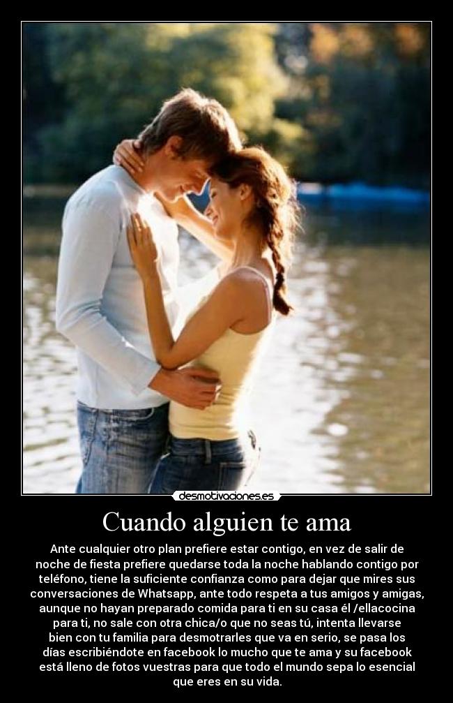 Cuando alguien te ama - Ante cualquier otro plan prefiere estar contigo, en vez de salir de
noche de fiesta prefiere quedarse toda la noche hablando contigo por
teléfono, tiene la suficiente confianza como para dejar que mires sus
conversaciones de Whatsapp, ante todo respeta a tus amigos y amigas,
aunque no hayan preparado comida para ti en su casa él /ellacocina
para ti, no sale con otra chica/o que no seas tú, intenta llevarse
bien con tu familia para desmotrarles que va en serio, se pasa los
días escribiéndote en facebook lo mucho que te ama y su facebook
está lleno de fotos vuestras para que todo el mundo sepa lo esencial
que eres en su vida.