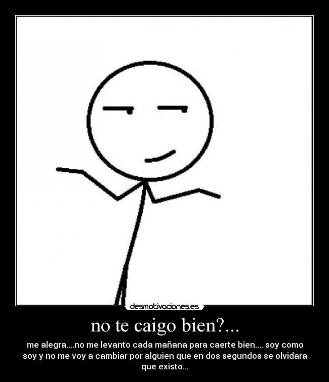 no te caigo bien?... - me alegra....no me levanto cada mañana para caerte bien.... soy como
soy y no me voy a cambiar por alguien que en dos segundos se olvidara
que existo...