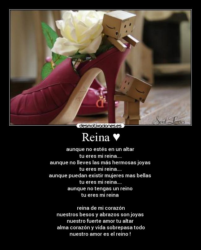 Reina ♥ - aunque no estés en un altar
tu eres mi reina....
aunque no lleves las más hermosas joyas
tu eres mi reina....
aunque puedan existir mujeres mas bellas
tu eres mi reina....
aunque no tengas un reino
tu eres mi reina
reina de mi corazón
nuestros besos y abrazos son joyas
nuestro fuerte amor tu altar
alma corazón y vida sobrepasa todo
nuestro amor es el reino !
♥