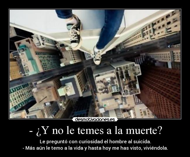 - ¿Y no le temes a la muerte? - Le preguntó con curiosidad el hombre al suicida.
- Más aún le temo a la vida y hasta hoy me has visto, viviéndola.