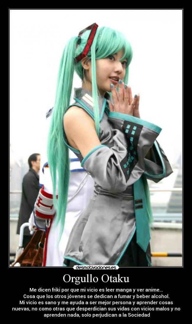 Orgullo Otaku - Me dicen friki por que mi vicio es leer manga y ver anime...
Cosa que los otros jóvenes se dedican a fumar y beber alcohol.
Mi vicio es sano y me ayuda a ser mejor persona y aprender cosas
nuevas, no como otras que desperdician sus vidas con vicios malos y no
 aprenden nada, solo perjudican a la Sociedad