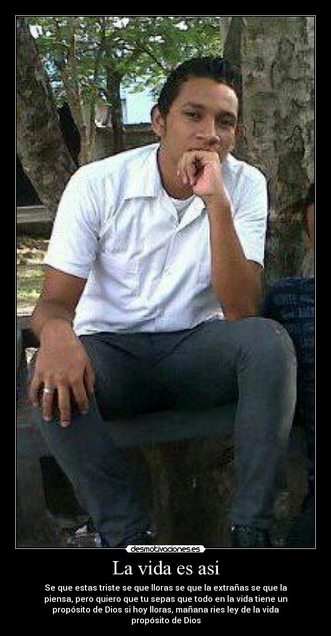La vida es asi - Se que estas triste se que lloras se que la extrañas se que la
piensa, pero quiero que tu sepas que todo en la vida tiene un
propósito de Dios si hoy lloras, mañana ries ley de la vida
propósito de Dios