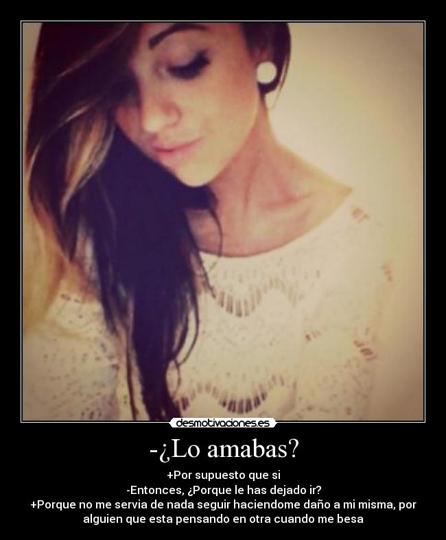 -¿Lo amabas? - +Por supuesto que si
-Entonces, ¿Porque le has dejado ir?
+Porque no me servia de nada seguir haciendome daño a mi misma, por
alguien que esta pensando en otra cuando me besa