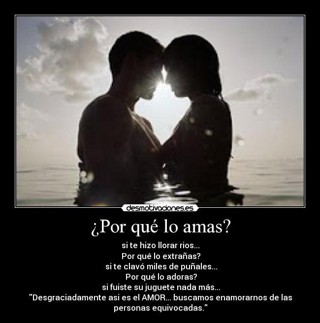 ¿Por qué lo amas? - si te hizo llorar rios...
 Por qué lo extrañas?
 si te clavó miles de puñales...
 Por qué lo adoras?
 si fuiste su juguete nada más...
Desgraciadamente asi es el AMOR... buscamos enamorarnos de las
personas equivocadas.