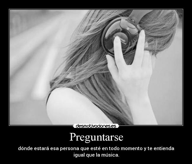 Preguntarse - dónde estará esa persona que esté en todo momento y te entienda igual que la música.