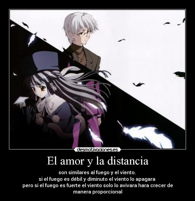 El amor y la distancia - son similares al fuego y el viento.
si el fuego es débil y diminuto el viento lo apagara
pero si el fuego es fuerte el viento solo lo avivara hara crecer de manera proporcional