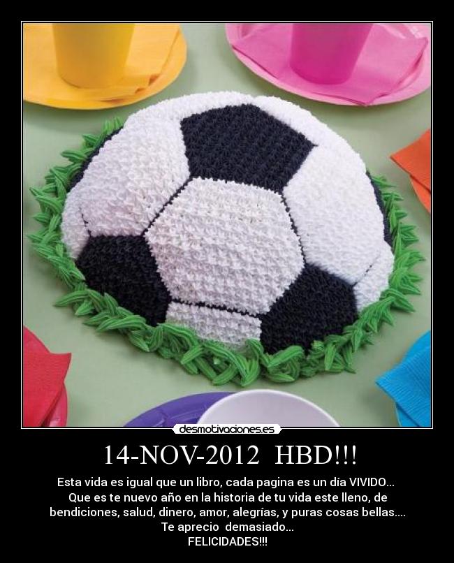 14-NOV-2012 HBD!!! - Esta vida es igual que un libro, cada pagina es un día VIVIDO...
Que es te nuevo año en la historia de tu vida este lleno, de
bendiciones, salud, dinero, amor, alegrías, y puras cosas bellas....
Te aprecio demasiado...
FELICIDADES!!!