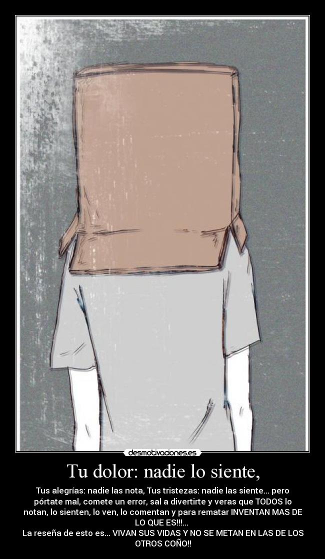 Tu dolor: nadie lo siente, - Tus alegrías: nadie las nota, Tus tristezas: nadie las siente... pero
pórtate mal, comete un error, sal a divertirte y veras que TODOS lo
notan, lo sienten, lo ven, lo comentan y para rematar INVENTAN MAS DE
LO QUE ES!!!... 
La reseña de esto es... VIVAN SUS VIDAS Y NO SE METAN EN LAS DE LOS
OTROS COÑO!!