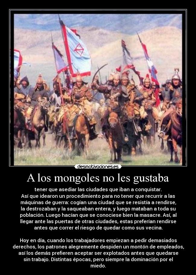 A los mongoles no les gustaba - tener que asediar las ciudades que iban a conquistar.
Así que idearon un procedimiento para no tener que recurrir a las
máquinas de guerra: cogían una ciudad que se resistía a rendirse,
la destrozaban y la saqueaban entera, y luego mataban a toda su
población. Luego hacían que se conociese bien la masacre. Así, al
llegar ante las puertas de otras ciudades, estas preferían rendirse
antes que correr el riesgo de quedar como sus vecina.
Hoy en día, cuando los trabajadores empiezan a pedir demasiados
derechos, los patrones alegremente despiden un montón de empleados,
así los demás prefieren aceptar ser explotados antes que quedarse
sin trabajo. Distintas épocas, pero siempre la dominación por el
miedo.