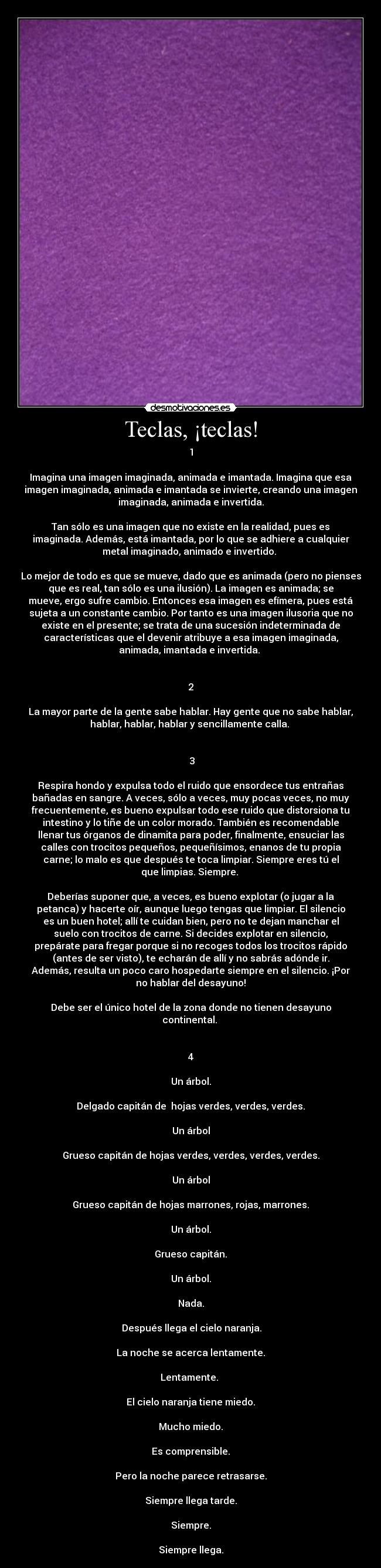 Teclas, ¡teclas! - 1

Imagina una imagen imaginada, animada e imantada. Imagina que esa
imagen imaginada, animada e imantada se invierte, creando una imagen
imaginada, animada e invertida.

Tan sólo es una imagen que no existe en la realidad, pues es
imaginada. Además, está imantada, por lo que se adhiere a cualquier
metal imaginado, animado e invertido. 

Lo mejor de todo es que se mueve, dado que es animada (pero no pienses
que es real, tan sólo es una ilusión). La imagen es animada; se
mueve, ergo sufre cambio. Entonces esa imagen es efímera, pues está
sujeta a un constante cambio. Por tanto es una imagen ilusoria que no
existe en el presente; se trata de una sucesión indeterminada de
características que el devenir atribuye a esa imagen imaginada,
animada, imantada e invertida. 


2

La mayor parte de la gente sabe hablar. Hay gente que no sabe hablar,
hablar, hablar, hablar y sencillamente calla. 


 3

Respira hondo y expulsa todo el ruido que ensordece tus entrañas
bañadas en sangre. A veces, sólo a veces, muy pocas veces, no muy
frecuentemente, es bueno expulsar todo ese ruido que distorsiona tu
intestino y lo tiñe de un color morado. También es recomendable
llenar tus órganos de dinamita para poder, finalmente, ensuciar las
calles con trocitos pequeños, pequeñísimos, enanos de tu propia
carne; lo malo es que después te toca limpiar. Siempre eres tú el
que limpias. Siempre. 

Deberías suponer que, a veces, es bueno explotar (o jugar a la
petanca) y hacerte oír, aunque luego tengas que limpiar. El silencio
es un buen hotel; allí te cuidan bien, pero no te dejan manchar el
suelo con trocitos de carne. Si decides explotar en silencio,
prepárate para fregar porque si no recoges todos los trocitos rápido
(antes de ser visto), te echarán de allí y no sabrás adónde ir.
Además, resulta un poco caro hospedarte siempre en el silencio. ¡Por
no hablar del desayuno!

Debe ser el único hotel de la zona donde no tienen desayuno
continental. 


4

Un árbol.

Delgado capitán de  hojas verdes, verdes, verdes.

Un árbol

Grueso capitán de hojas verdes, verdes, verdes, verdes.

Un árbol

Grueso capitán de hojas marrones, rojas, marrones.

Un árbol.

Grueso capitán.

Un árbol.

Nada.

 Después llega el cielo naranja.

La noche se acerca lentamente.

Lentamente. 

El cielo naranja tiene miedo.

Mucho miedo.

Es comprensible.

Pero la noche parece retrasarse.

Siempre llega tarde.

Siempre.

Siempre llega.