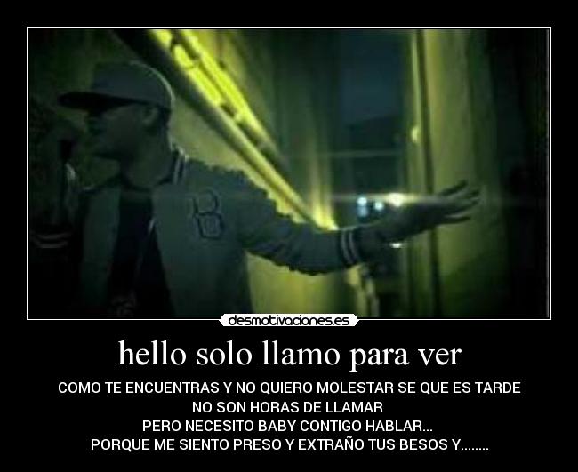 hello solo llamo para ver - COMO TE ENCUENTRAS Y NO QUIERO MOLESTAR SE QUE ES TARDE
NO SON HORAS DE LLAMAR
PERO NECESITO BABY CONTIGO HABLAR...
PORQUE ME SIENTO PRESO Y EXTRAÑO TUS BESOS Y........