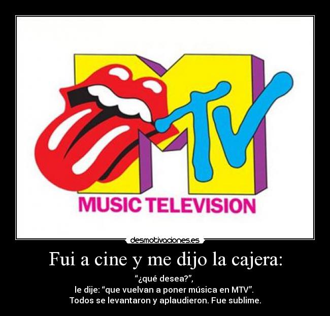 Fui a cine y me dijo la cajera: - “¿qué desea?”,
le dije: “que vuelvan a poner música en MTV”.
Todos se levantaron y aplaudieron. Fue sublime.