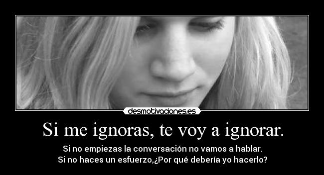Si me ignoras, te voy a ignorar. - Si no empiezas la conversación no vamos a hablar.
Si no haces un esfuerzo,¿Por qué debería yo hacerlo?