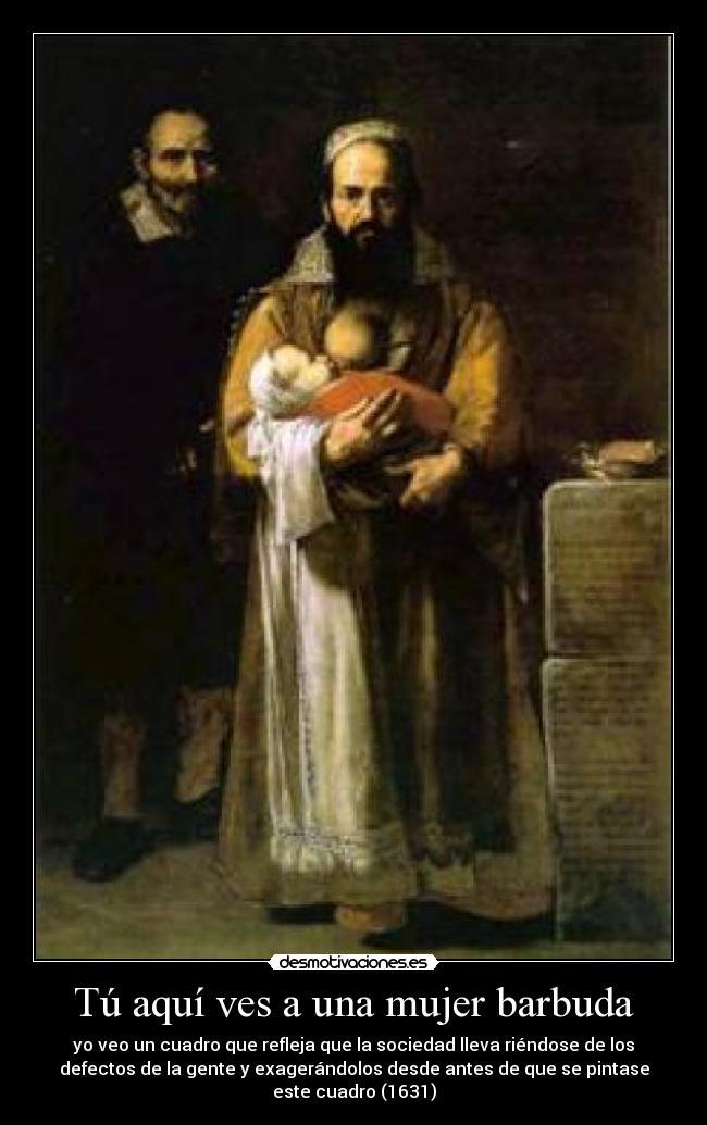 Tú aquí ves a una mujer barbuda - yo veo un cuadro que refleja que la sociedad lleva riéndose de los
defectos de la gente y exagerándolos desde antes de que se pintase
este cuadro (1631)