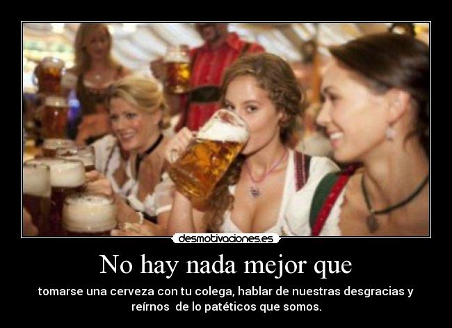 No hay nada mejor que - tomarse una cerveza con tu colega, hablar de nuestras desgracias y
reírnos de lo patéticos que somos.