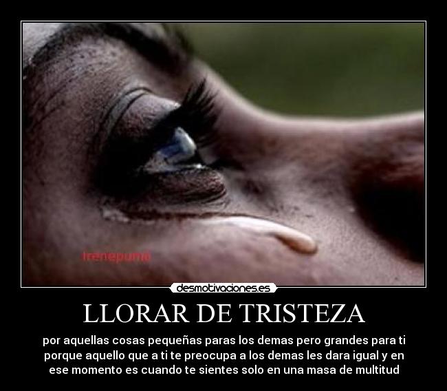 LLORAR DE TRISTEZA - por aquellas cosas pequeñas paras los demas pero grandes para ti
porque aquello que a ti te preocupa a los demas les dara igual y en
ese momento es cuando te sientes solo en una masa de multitud