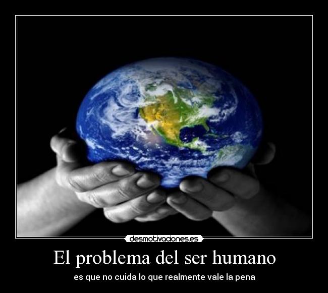 El problema del ser humano - es que no cuida lo que realmente vale la pena