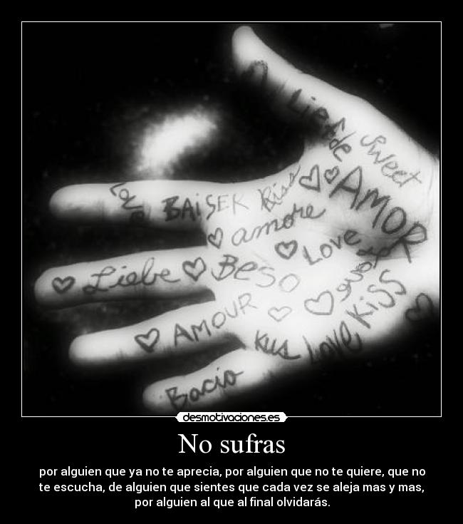 No sufras - por alguien que ya no te aprecia, por alguien que no te quiere, que no
te escucha, de alguien que sientes que cada vez se aleja mas y mas,
por alguien al que al final olvidarás.