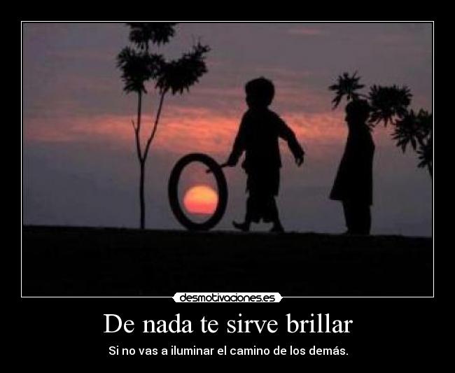 De nada te sirve brillar - Si no vas a iluminar el camino de los demás.