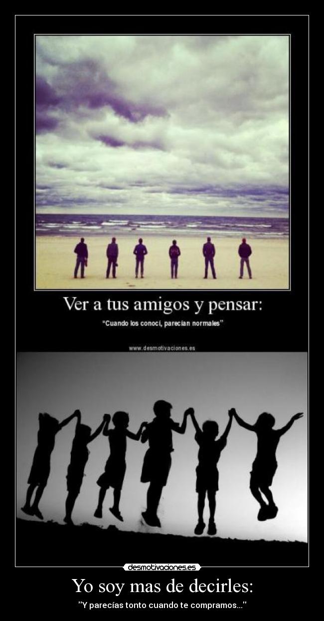 Yo soy mas de decirles: - Y parecías tonto cuando te compramos...