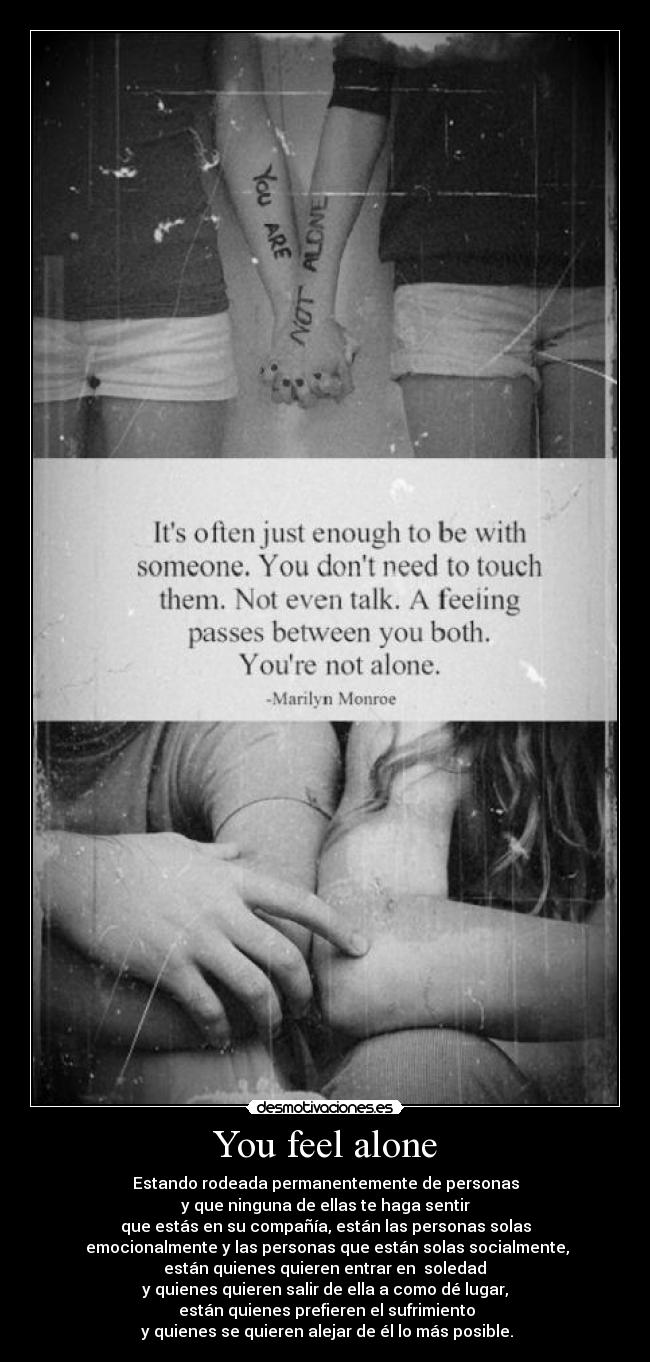 You feel alone - Estando rodeada permanentemente de personas
y que ninguna de ellas te haga sentir
que estás en su compañía, están las personas solas
emocionalmente y las personas que están solas socialmente,
están quienes quieren entrar en soledad
y quienes quieren salir de ella a como dé lugar,
están quienes prefieren el sufrimiento
y quienes se quieren alejar de él lo más posible.
