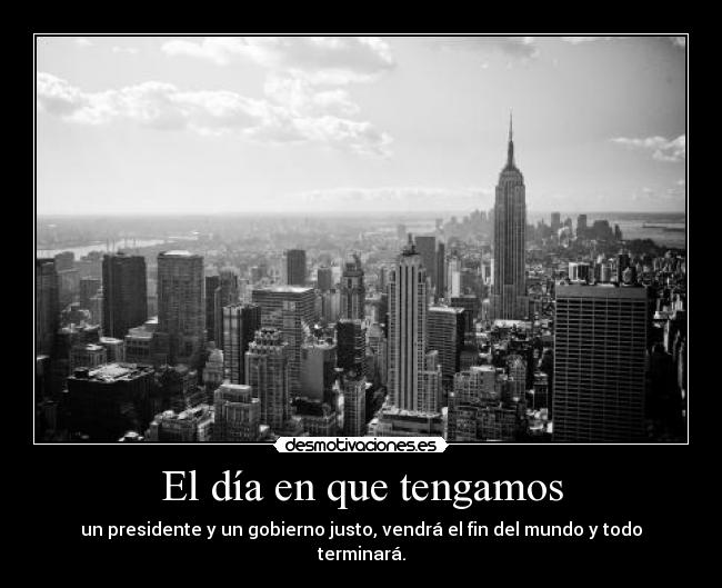 El día en que tengamos - un presidente y un gobierno justo, vendrá el fin del mundo y todo terminará.