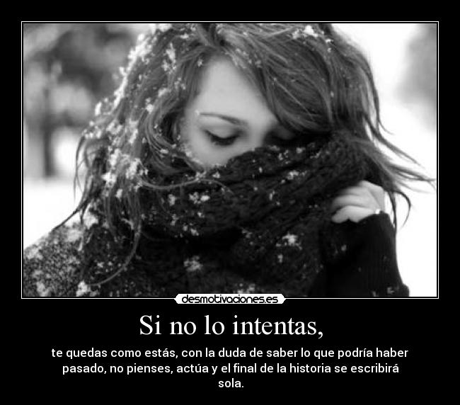 Si no lo intentas, - te quedas como estás, con la duda de saber lo que podría haber
pasado, no pienses, actúa y el final de la historia se escribirá
sola.