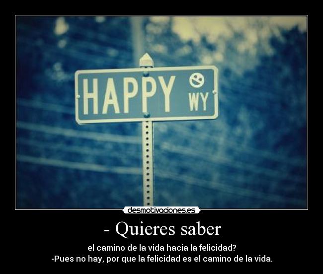 - Quieres saber - el camino de la vida hacia la felicidad?
-Pues no hay, por que la felicidad es el camino de la vida.